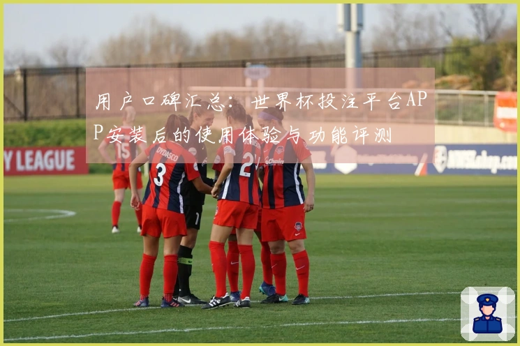 用户口碑汇总：世界杯投注平台APP安装后的使用体验与功能评测